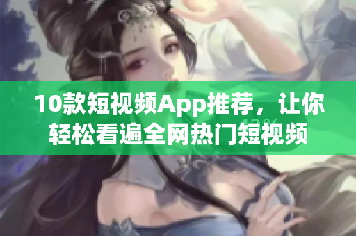 10款短视频App推荐，让你轻松看遍全网热门短视频