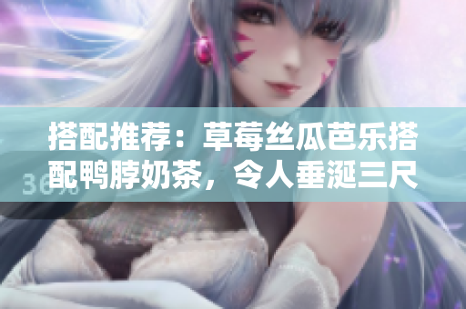 搭配推荐：草莓丝瓜芭乐搭配鸭脖奶茶，令人垂涎三尺！