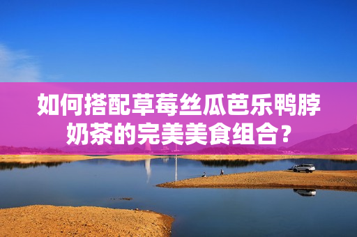 如何搭配草莓丝瓜芭乐鸭脖奶茶的完美美食组合？