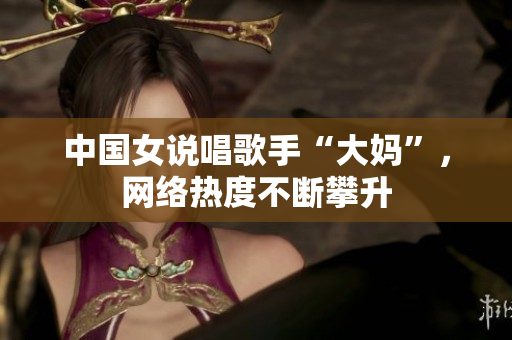 中国女说唱歌手“大妈”，网络热度不断攀升
