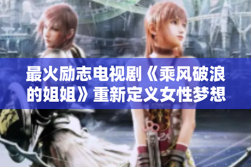 最火励志电视剧《乘风破浪的姐姐》重新定义女性梦想！