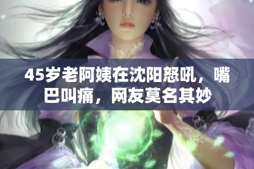 45岁老阿姨在沈阳怒吼，嘴巴叫痛，网友莫名其妙