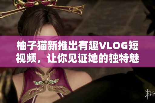 柚子猫新推出有趣VLOG短视频，让你见证她的独特魅力！