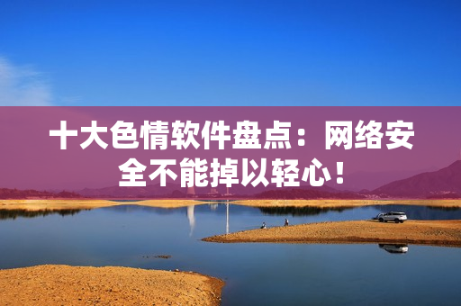 十大色情软件盘点：网络安全不能掉以轻心！