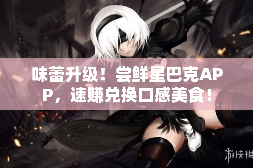 味蕾升级！尝鲜星巴克APP，速赚兑换口感美食！
