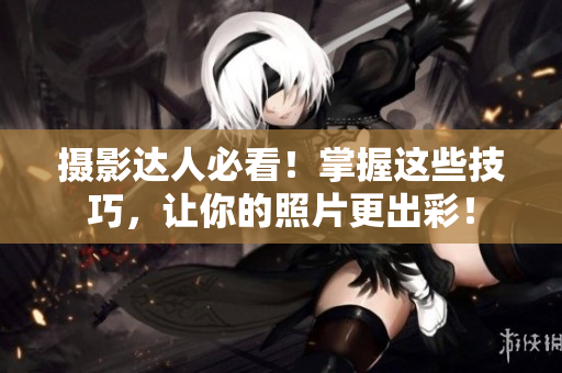 摄影达人必看！掌握这些技巧，让你的照片更出彩！