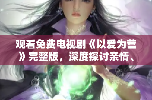 观看免费电视剧《以爱为营》完整版，深度探讨亲情、爱情和友情！
