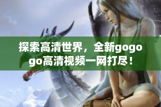 探索高清世界，全新gogogo高清视频一网打尽！