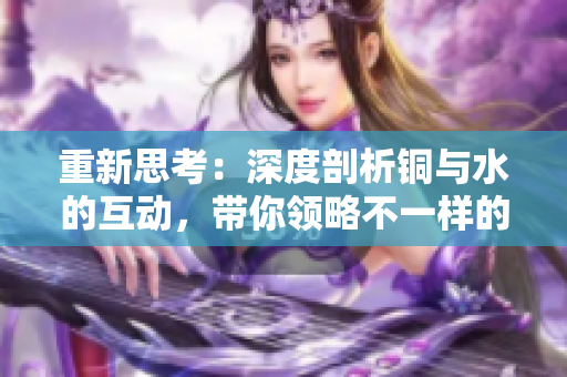 重新思考：深度剖析铜与水的互动，带你领略不一样的化学美。