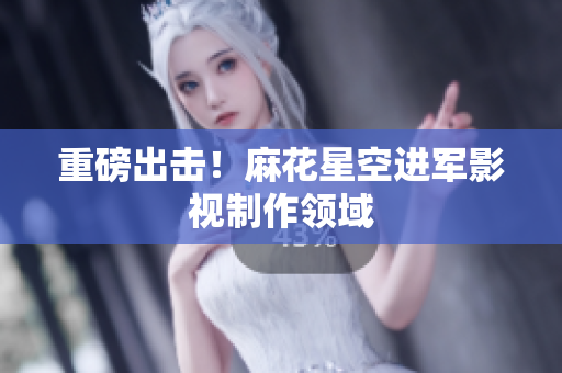 重磅出击！麻花星空进军影视制作领域