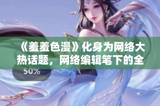 《羞羞色漫》化身为网络大热话题，网络编辑笔下的全面解读