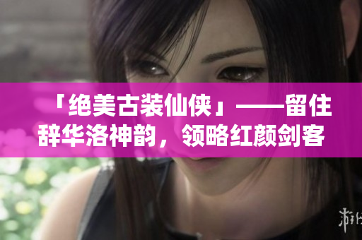 「绝美古装仙侠」——留住辞华洛神韵，领略红颜剑客的爱恨情仇