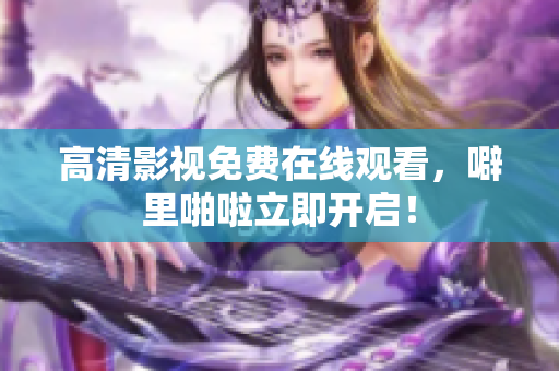 高清影视免费在线观看，噼里啪啦立即开启！