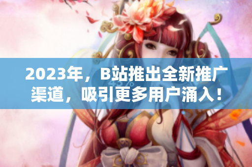 2023年，B站推出全新推广渠道，吸引更多用户涌入！