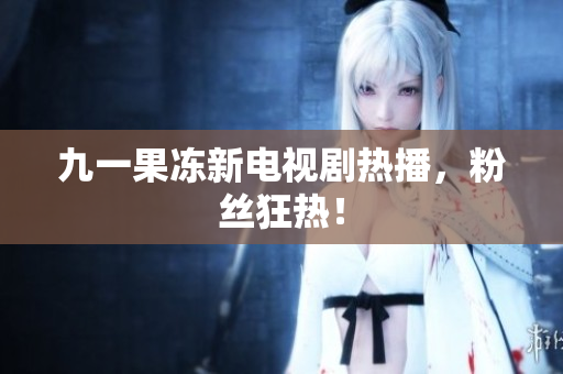 九一果冻新电视剧热播，粉丝狂热！
