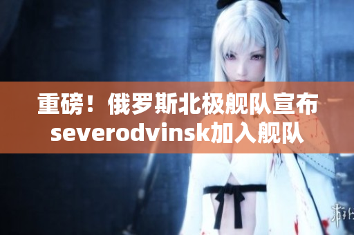 重磅！俄罗斯北极舰队宣布severodvinsk加入舰队