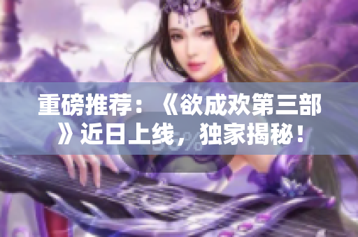重磅推荐：《欲成欢第三部》近日上线，独家揭秘！