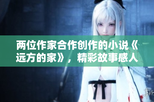 两位作家合作创作的小说《远方的家》，精彩故事感人心弦！