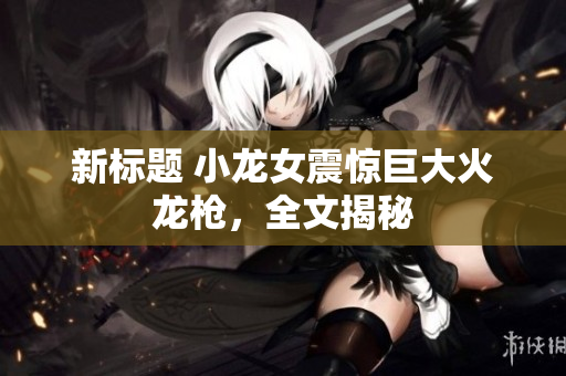 新标题 小龙女震惊巨大火龙枪，全文揭秘