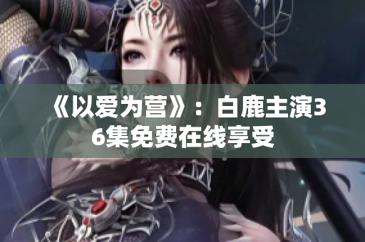 《以爱为营》：白鹿主演36集免费在线享受