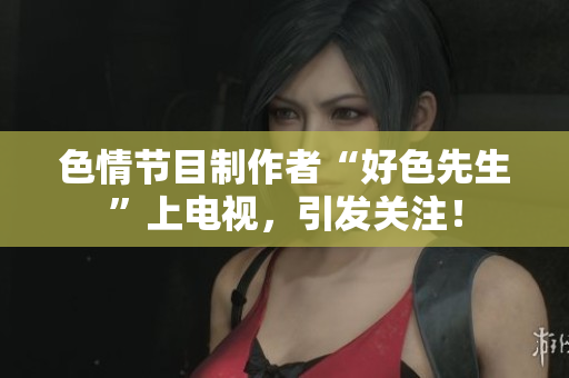 色情节目制作者“好色先生”上电视，引发关注！