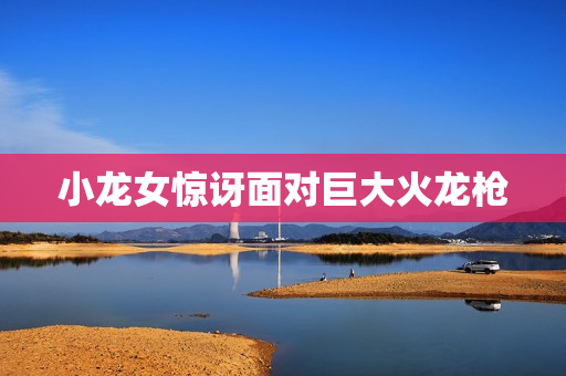 小龙女惊讶面对巨大火龙枪