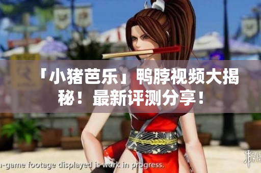 「小猪芭乐」鸭脖视频大揭秘！最新评测分享！