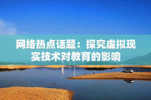 网络热点话题：探究虚拟现实技术对教育的影响