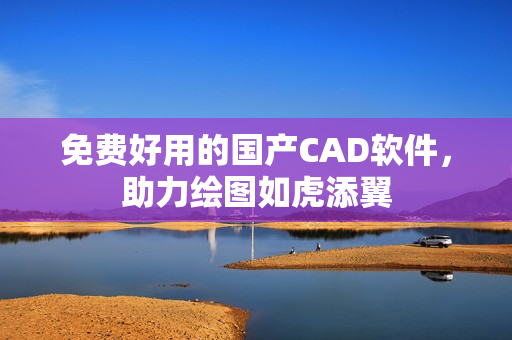 免费好用的国产CAD软件，助力绘图如虎添翼