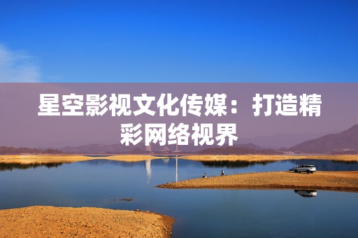 星空影视文化传媒：打造精彩网络视界