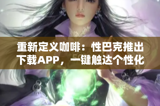 重新定义咖啡：性巴克推出下载APP，一键触达个性化饮品