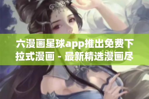六漫画星球app推出免费下拉式漫画 - 最新精选漫画尽在手掌！