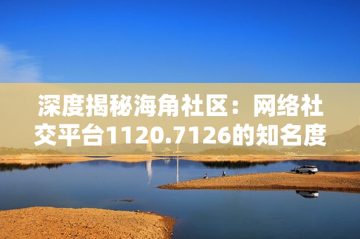 深度揭秘海角社区：网络社交平台1120.7126的知名度与未来发展