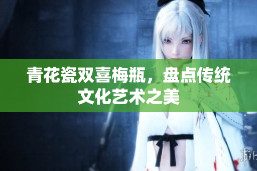 青花瓷双喜梅瓶，盘点传统文化艺术之美