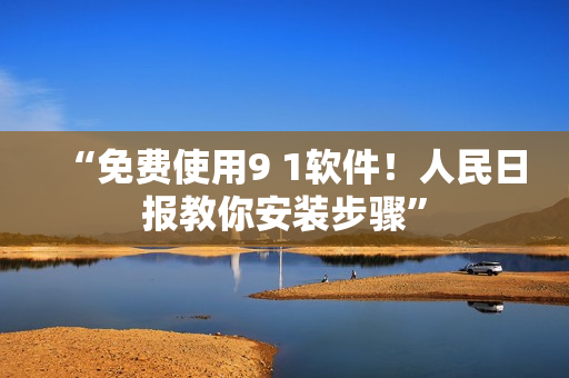 “免费使用9 1软件！人民日报教你安装步骤”