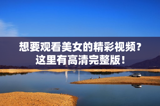 想要观看美女的精彩视频？这里有高清完整版！