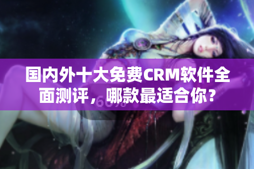 国内外十大免费CRM软件全面测评，哪款最适合你？