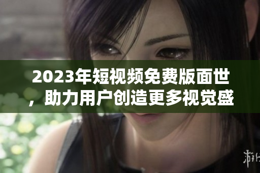 2023年短视频免费版面世，助力用户创造更多视觉盛宴