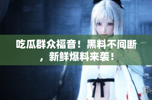 吃瓜群众福音！黑料不间断，新鲜爆料来袭！