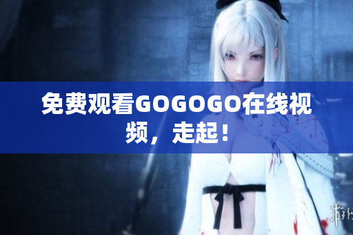 免费观看GOGOGO在线视频，走起！