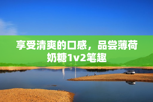 享受清爽的口感，品尝薄荷奶糖1v2笔趣