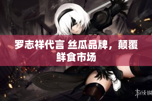 罗志祥代言 丝瓜品牌，颠覆鲜食市场