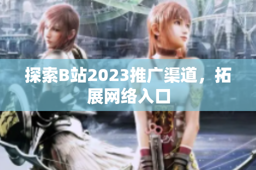 探索B站2023推广渠道，拓展网络入口
