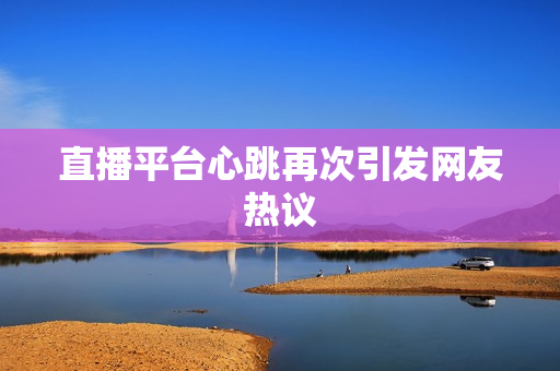直播平台心跳再次引发网友热议