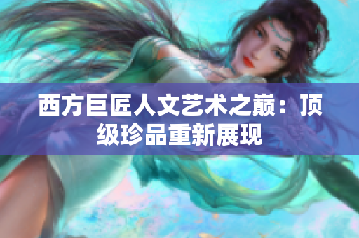 西方巨匠人文艺术之巅：顶级珍品重新展现