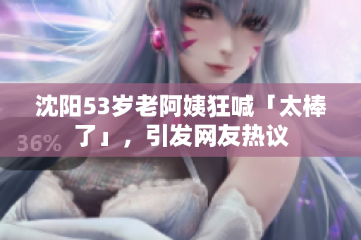 沈阳53岁老阿姨狂喊「太棒了」，引发网友热议
