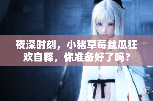 夜深时刻，小猪草莓丝瓜狂欢自释，你准备好了吗？