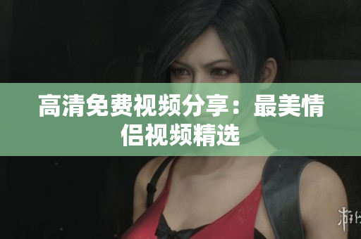 高清免费视频分享：最美情侣视频精选