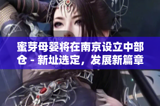 蜜芽母婴将在南京设立中部仓 - 新址选定，发展新篇章!