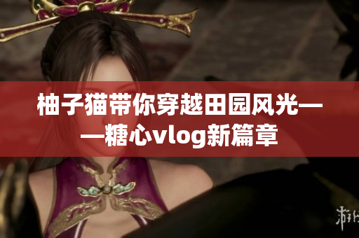 柚子猫带你穿越田园风光——糖心vlog新篇章